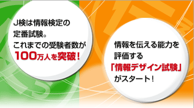 ●J検は情報検定の定番試験。これまでの受験者数が100万人を突破! ●情報を伝える能力を評価する「情報デザイン試験」がスタート!